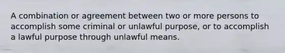 A combination or agreement between two or more persons to accomplish some criminal or unlawful purpose, or to accomplish a lawful purpose through unlawful means.