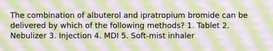 The combination of albuterol and ipratropium bromide can be delivered by which of the following methods? 1. Tablet 2. Nebulizer 3. Injection 4. MDI 5. Soft-mist inhaler