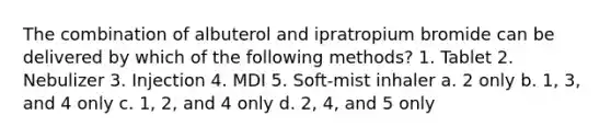 The combination of albuterol and ipratropium bromide can be delivered by which of the following methods? 1. Tablet 2. Nebulizer 3. Injection 4. MDI 5. Soft-mist inhaler a. 2 only b. 1, 3, and 4 only c. 1, 2, and 4 only d. 2, 4, and 5 only