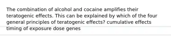 The combination of alcohol and cocaine amplifies their teratogenic effects. This can be explained by which of the four general principles of teratogenic effects? cumulative effects timing of exposure dose genes