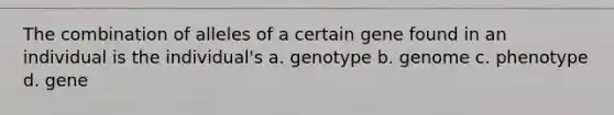 The combination of alleles of a certain gene found in an individual is the individual's a. genotype b. genome c. phenotype d. gene