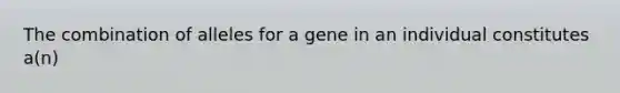 The combination of alleles for a gene in an individual constitutes a(n)