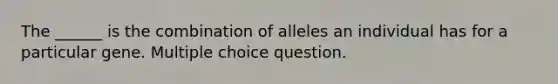 The ______ is the combination of alleles an individual has for a particular gene. Multiple choice question.