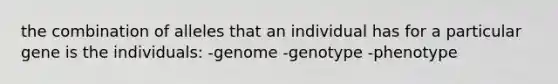 the combination of alleles that an individual has for a particular gene is the individuals: -genome -genotype -phenotype