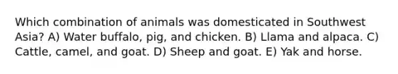 Which combination of animals was domesticated in Southwest Asia? A) Water buffalo, pig, and chicken. B) Llama and alpaca. C) Cattle, camel, and goat. D) Sheep and goat. E) Yak and horse.