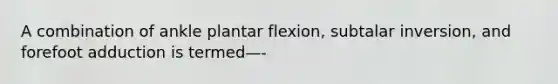 A combination of ankle plantar flexion, subtalar inversion, and forefoot adduction is termed—-