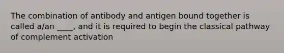 The combination of antibody and antigen bound together is called a/an ____, and it is required to begin the classical pathway of complement activation