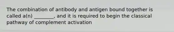 The combination of antibody and antigen bound together is called a(n) ________, and it is required to begin the classical pathway of complement activation