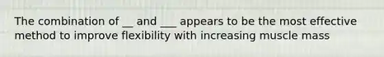 The combination of __ and ___ appears to be the most effective method to improve flexibility with increasing muscle mass