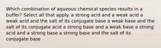 Which combination of aqueous chemical species results in a buffer? Select all that apply. a strong acid and a weak acid a weak acid and the salt of its conjugate base a weak base and the salt of its conjugate acid a strong base and a weak base a strong acid and a strong base a strong base and the salt of its conjugate base