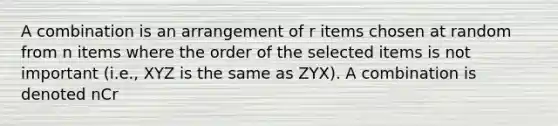 A combination is an arrangement of r items chosen at random from n items where the order of the selected items is not important (i.e., XYZ is the same as ZYX). A combination is denoted nCr