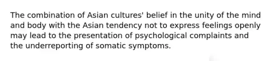 The combination of Asian cultures' belief in the unity of the mind and body with the Asian tendency not to express feelings openly may lead to the presentation of psychological complaints and the underreporting of somatic symptoms.