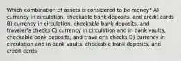 Which combination of assets is considered to be money? A) currency in circulation, checkable bank deposits, and credit cards B) currency in circulation, checkable bank deposits, and traveler's checks C) currency in circulation and in bank vaults, checkable bank deposits, and traveler's checks D) currency in circulation and in bank vaults, checkable bank deposits, and credit cards