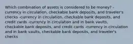 Which combination of assets is considered to be money? -currency in circulation, checkable bank deposits, and traveler's checks -currency in circulation, checkable bank deposits, and credit cards -currency in circulation and in bank vaults, checkable bank deposits, and credit cards -currency in circulation and in bank vaults, checkable bank deposits, and traveler's checks