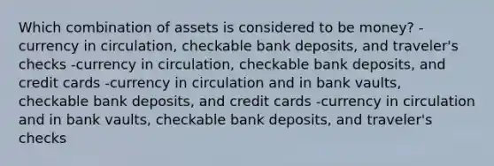 Which combination of assets is considered to be money? -currency in circulation, checkable bank deposits, and traveler's checks -currency in circulation, checkable bank deposits, and credit cards -currency in circulation and in bank vaults, checkable bank deposits, and credit cards -currency in circulation and in bank vaults, checkable bank deposits, and traveler's checks