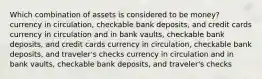 Which combination of assets is considered to be money? currency in circulation, checkable bank deposits, and credit cards currency in circulation and in bank vaults, checkable bank deposits, and credit cards currency in circulation, checkable bank deposits, and traveler's checks currency in circulation and in bank vaults, checkable bank deposits, and traveler's checks