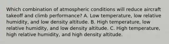 Which combination of atmospheric conditions will reduce aircraft takeoff and climb performance? A. Low temperature, low relative humidity, and low density altitude. B. High temperature, low relative humidity, and low density altitude. C. High temperature, high relative humidity, and high density altitude.