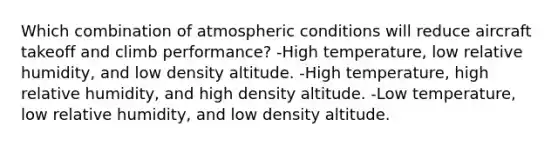 Which combination of atmospheric conditions will reduce aircraft takeoff and climb performance? -High temperature, low relative humidity, and low density altitude. -High temperature, high relative humidity, and high density altitude. -Low temperature, low relative humidity, and low density altitude.