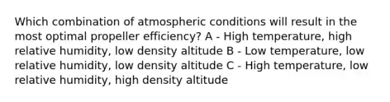 Which combination of atmospheric conditions will result in the most optimal propeller efficiency? A - High temperature, high relative humidity, low density altitude B - Low temperature, low relative humidity, low density altitude C - High temperature, low relative humidity, high density altitude