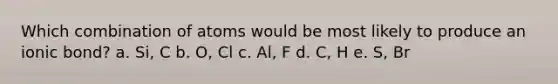 Which combination of atoms would be most likely to produce an ionic bond? a. Si, C b. O, Cl c. Al, F d. C, H e. S, Br