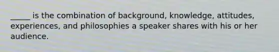 _____ is the combination of background, knowledge, attitudes, experiences, and philosophies a speaker shares with his or her audience.