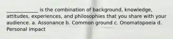 _____________ is the combination of background, knowledge, attitudes, experiences, and philosophies that you share with your audience. a. Assonance b. Common ground c. Onomatopoeia d. Personal impact