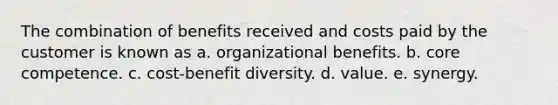 The combination of benefits received and costs paid by the customer is known as a. organizational benefits. b. core competence. c. cost-benefit diversity. d. value. e. synergy.