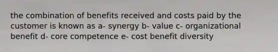 the combination of benefits received and costs paid by the customer is known as a- synergy b- value c- organizational benefit d- core competence e- cost benefit diversity