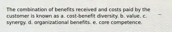 The combination of benefits received and costs paid by the customer is known as a. cost-benefit diversity. b. value. c. synergy. d. organizational benefits. e. core competence.