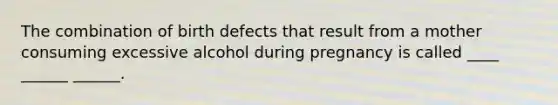 The combination of birth defects that result from a mother consuming excessive alcohol during pregnancy is called ____ ______ ______.