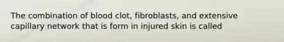 The combination of blood clot, fibroblasts, and extensive capillary network that is form in injured skin is called