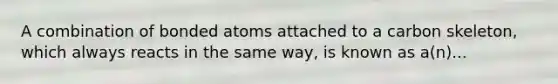 A combination of bonded atoms attached to a carbon skeleton, which always reacts in the same way, is known as a(n)...