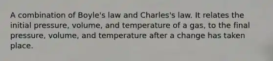 A combination of <a href='https://www.questionai.com/knowledge/kdvBalZ1bx-boyles-law' class='anchor-knowledge'>boyle's law</a> and Charles's law. It relates the initial pressure, volume, and temperature of a gas, to the final pressure, volume, and temperature after a change has taken place.