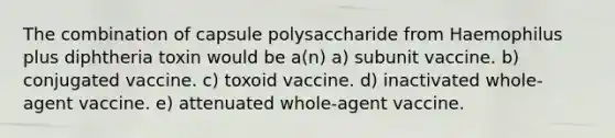 The combination of capsule polysaccharide from Haemophilus plus diphtheria toxin would be a(n) a) subunit vaccine. b) conjugated vaccine. c) toxoid vaccine. d) inactivated whole-agent vaccine. e) attenuated whole-agent vaccine.