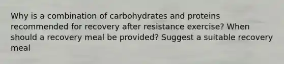 Why is a combination of carbohydrates and proteins recommended for recovery after resistance exercise? When should a recovery meal be provided? Suggest a suitable recovery meal