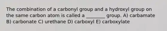 The combination of a carbonyl group and a hydroxyl group on the same carbon atom is called a ________ group. A) carbamate B) carbonate C) urethane D) carboxyl E) carboxylate