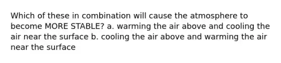 Which of these in combination will cause the atmosphere to become MORE STABLE? a. warming the air above and cooling the air near the surface b. cooling the air above and warming the air near the surface