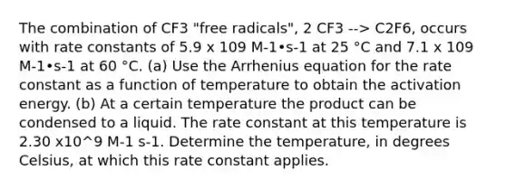 The combination of CF3 "free radicals", 2 CF3 --> C2F6, occurs with rate constants of 5.9 x 109 M-1•s-1 at 25 °C and 7.1 x 109 M-1•s-1 at 60 °C. (a) Use the Arrhenius equation for the rate constant as a function of temperature to obtain the activation energy. (b) At a certain temperature the product can be condensed to a liquid. The rate constant at this temperature is 2.30 x10^9 M-1 s-1. Determine the temperature, in degrees Celsius, at which this rate constant applies.