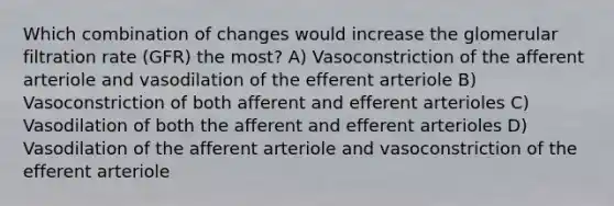 Which combination of changes would increase the glomerular filtration rate (GFR) the most? A) Vasoconstriction of the afferent arteriole and vasodilation of the efferent arteriole B) Vasoconstriction of both afferent and efferent arterioles C) Vasodilation of both the afferent and efferent arterioles D) Vasodilation of the afferent arteriole and vasoconstriction of the efferent arteriole