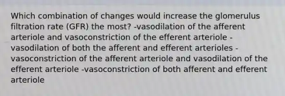 Which combination of changes would increase the glomerulus filtration rate (GFR) the most? -vasodilation of the afferent arteriole and vasoconstriction of the efferent arteriole -vasodilation of both the afferent and efferent arterioles -vasoconstriction of the afferent arteriole and vasodilation of the efferent arteriole -vasoconstriction of both afferent and efferent arteriole