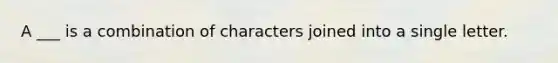 A ___ is a combination of characters joined into a single letter.