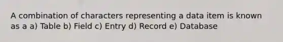 A combination of characters representing a data item is known as a a) Table b) Field c) Entry d) Record e) Database