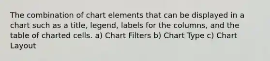 The combination of chart elements that can be displayed in a chart such as a title, legend, labels for the columns, and the table of charted cells. a) Chart Filters b) Chart Type c) Chart Layout