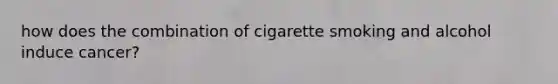 how does the combination of cigarette smoking and alcohol induce cancer?