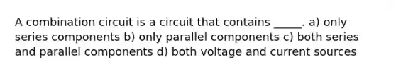 A combination circuit is a circuit that contains _____. a) only series components b) only parallel components c) both series and parallel components d) both voltage and current sources