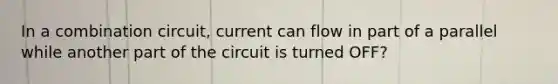 In a combination circuit, current can flow in part of a parallel while another part of the circuit is turned OFF?