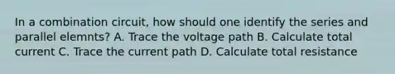 In a combination circuit, how should one identify the series and parallel elemnts? A. Trace the voltage path B. Calculate total current C. Trace the current path D. Calculate total resistance