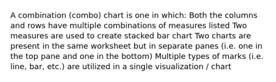 A combination (combo) chart is one in which: Both the columns and rows have multiple combinations of measures listed Two measures are used to create stacked bar chart Two charts are present in the same worksheet but in separate panes (i.e. one in the top pane and one in the bottom) Multiple types of marks (i.e. line, bar, etc.) are utilized in a single visualization / chart