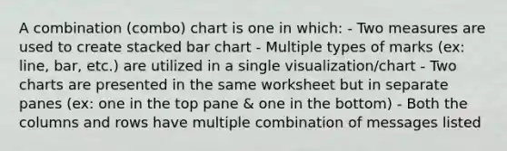 A combination (combo) chart is one in which: - Two measures are used to create stacked bar chart - Multiple types of marks (ex: line, bar, etc.) are utilized in a single visualization/chart - Two charts are presented in the same worksheet but in separate panes (ex: one in the top pane & one in the bottom) - Both the columns and rows have multiple combination of messages listed