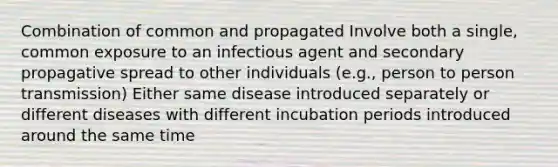 Combination of common and propagated Involve both a single, common exposure to an infectious agent and secondary propagative spread to other individuals (e.g., person to person transmission) Either same disease introduced separately or different diseases with different incubation periods introduced around the same time